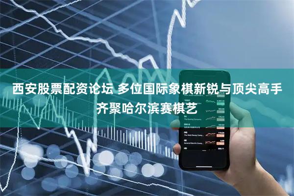 西安股票配资论坛 多位国际象棋新锐与顶尖高手齐聚哈尔滨赛棋艺