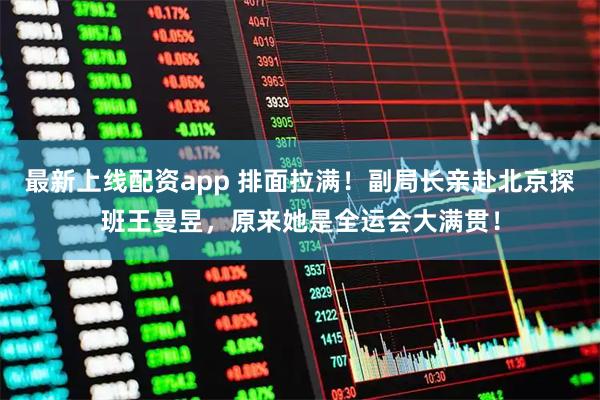 最新上线配资app 排面拉满！副局长亲赴北京探班王曼昱，原来她是全运会大满贯！