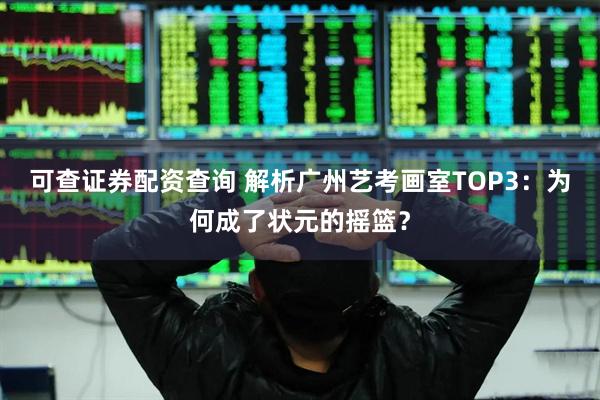 可查证券配资查询 解析广州艺考画室TOP3：为何成了状元的摇篮？