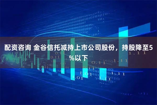 配资咨询 金谷信托减持上市公司股份，持股降至5%以下