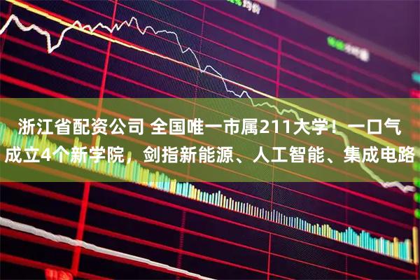 浙江省配资公司 全国唯一市属211大学！一口气成立4个新学院，剑指新能源、人工智能、集成电路