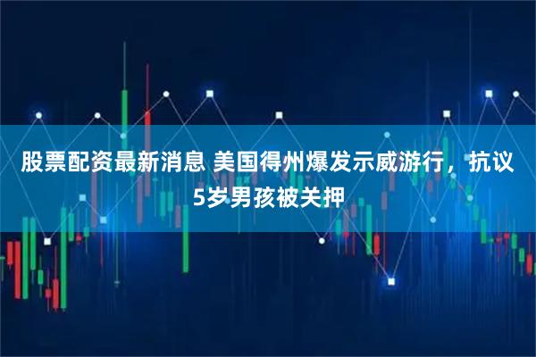 股票配资最新消息 美国得州爆发示威游行，抗议5岁男孩被关押