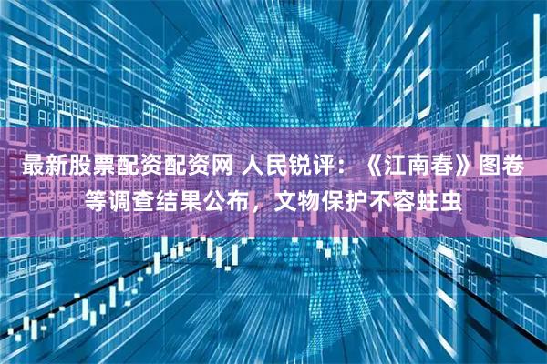 最新股票配资配资网 人民锐评：《江南春》图卷等调查结果公布，文物保护不容蛀虫