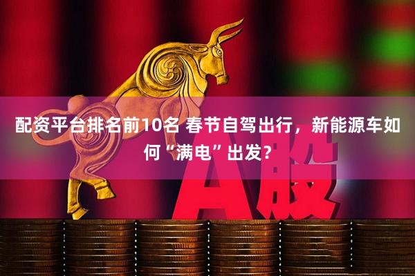 配资平台排名前10名 春节自驾出行，新能源车如何“满电”出发？