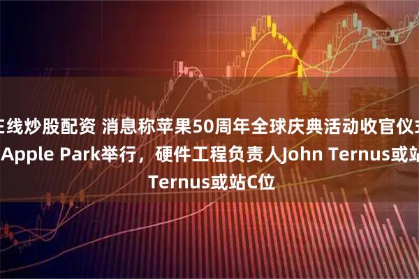 在线炒股配资 消息称苹果50周年全球庆典活动收官仪式将于Apple Park举行，硬件工程负责人John Ternus或站C位