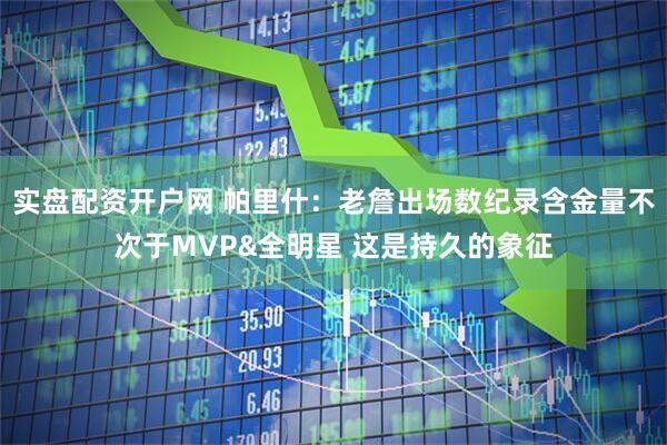 实盘配资开户网 帕里什：老詹出场数纪录含金量不次于MVP&全明星 这是持久的象征