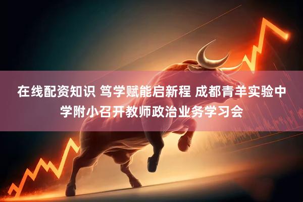 在线配资知识 笃学赋能启新程 成都青羊实验中学附小召开教师政治业务学习会