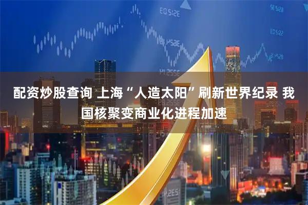配资炒股查询 上海“人造太阳”刷新世界纪录 我国核聚变商业化进程加速