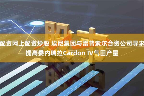 配资网上配资炒股 埃尼集团与雷普索尔合资公司寻求提高委内瑞拉Cardon IV气田产量