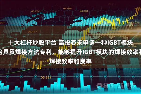 十大杠杆炒股平台 高投芯未申请一种IGBT模块焊接治具及焊接方法专利，能够提升IGBT模块的焊接效率和良率