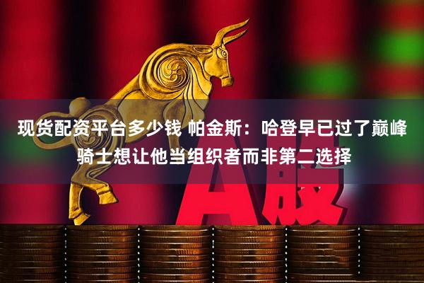 现货配资平台多少钱 帕金斯：哈登早已过了巅峰 骑士想让他当组织者而非第二选择