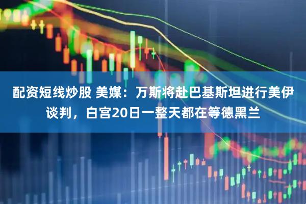 配资短线炒股 美媒：万斯将赴巴基斯坦进行美伊谈判，白宫20日一整天都在等德黑兰
