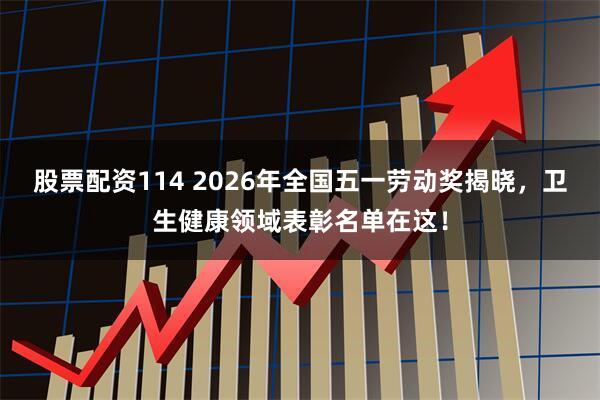 股票配资114 2026年全国五一劳动奖揭晓，卫生健康领域表彰名单在这！