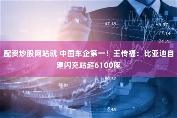 配资炒股网站就 中国车企第一！王传福：比亚迪自建闪充站超6100座
