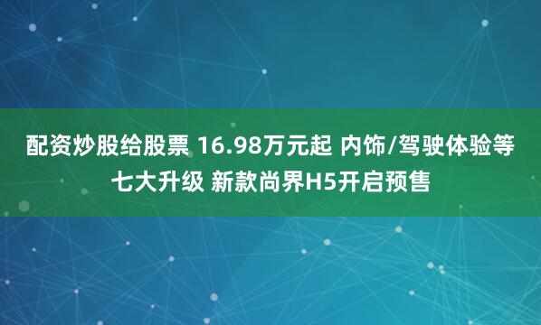 配资炒股给股票 16.98万元起 内饰/驾驶体验等七大升级 新款尚界H5开启预售