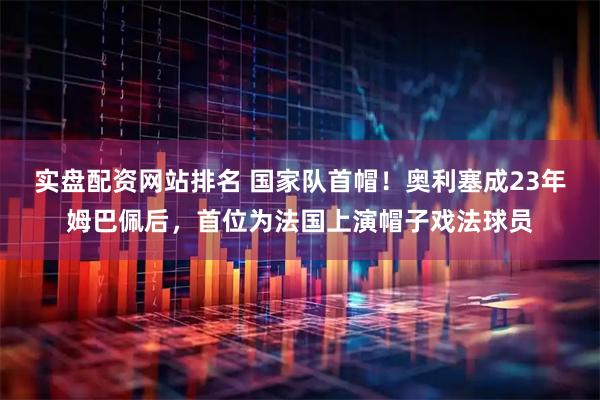 实盘配资网站排名 国家队首帽！奥利塞成23年姆巴佩后，首位为法国上演帽子戏法球员