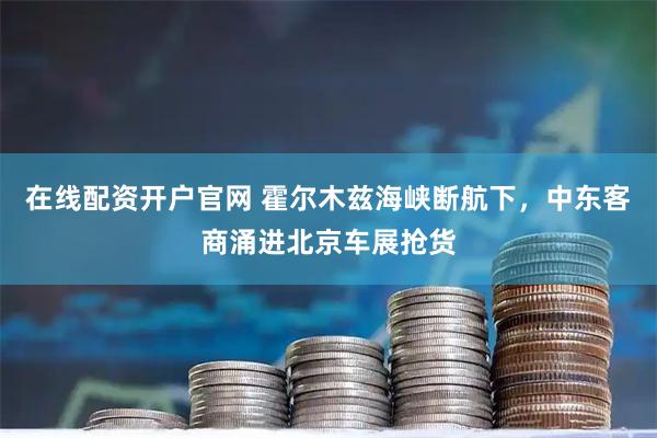 在线配资开户官网 霍尔木兹海峡断航下，中东客商涌进北京车展抢货