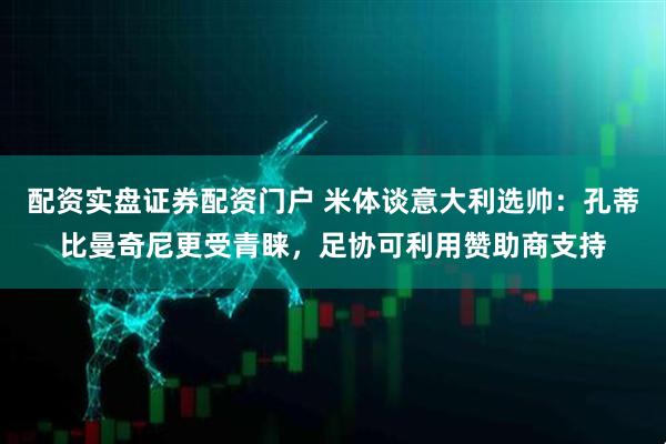 配资实盘证券配资门户 米体谈意大利选帅：孔蒂比曼奇尼更受青睐，足协可利用赞助商支持