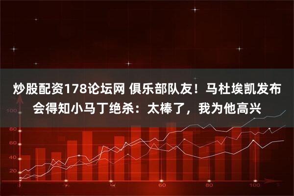 炒股配资178论坛网 俱乐部队友！马杜埃凯发布会得知小马丁绝杀：太棒了，我为他高兴