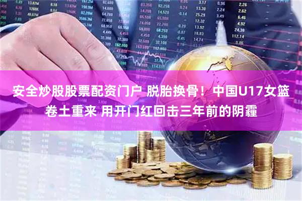 安全炒股股票配资门户 脱胎换骨！中国U17女篮卷土重来 用开门红回击三年前的阴霾