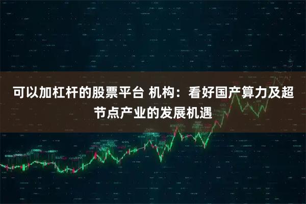 可以加杠杆的股票平台 机构：看好国产算力及超节点产业的发展机遇