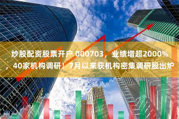 炒股配资股票开户 000703，业绩增超2000%，40家机构调研！7月以来获机构密集调研股出炉