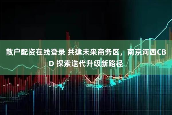 散户配资在线登录 共建未来商务区，南京河西CBD 探索迭代升级新路径