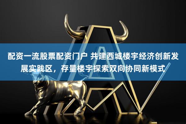 配资一流股票配资门户 共建西城楼宇经济创新发展实践区，存量楼宇探索双向协同新模式